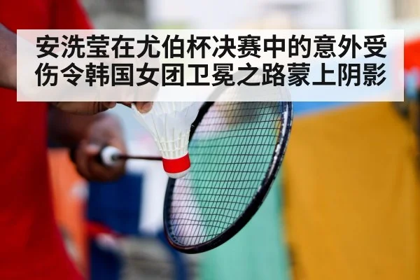 安洗莹在尤伯杯决赛中的意外受伤令韩国女团卫冕之路蒙上阴影