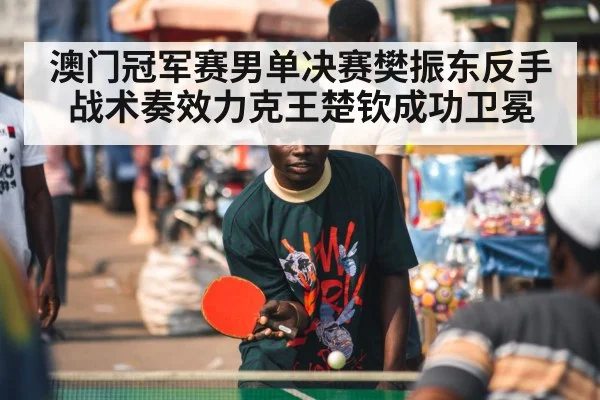澳门冠军赛男单决赛樊振东反手战术奏效力克王楚钦成功卫冕